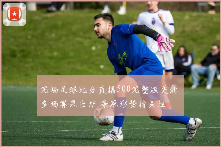 完场足球比分直播500完整版更新 多场赛果出炉 争冠形势待关注