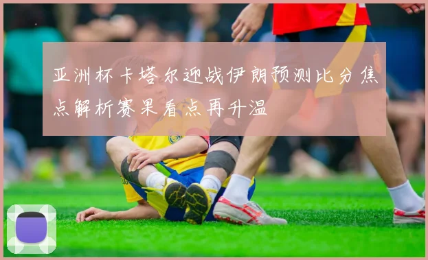亚洲杯卡塔尔迎战伊朗预测比分焦点解析赛果看点再升温
