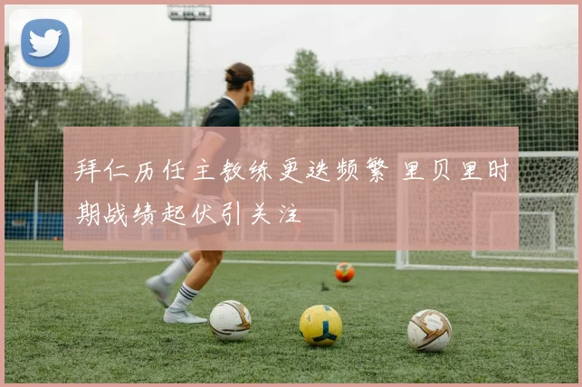 拜仁历任主教练更迭频繁 里贝里时期战绩起伏引关注