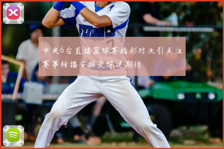 中央6台直播篮球赛精彩对决引关注赛事转播安排受球迷期待