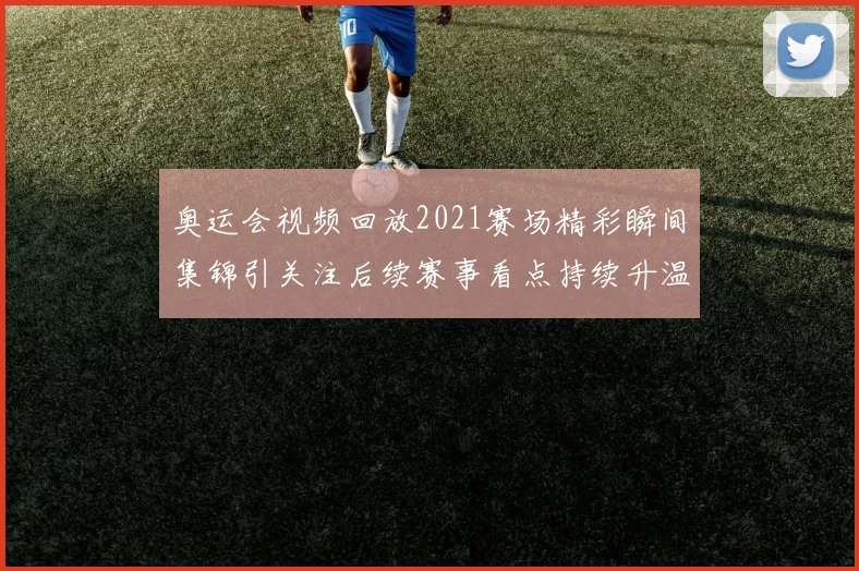 奥运会视频回放2021赛场精彩瞬间集锦引关注后续赛事看点持续升温