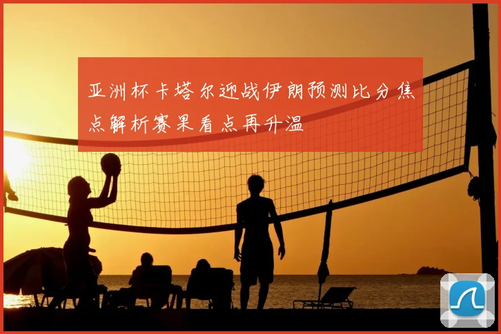 亚洲杯卡塔尔迎战伊朗预测比分焦点解析赛果看点再升温