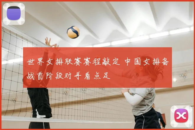 世界女排联赛赛程敲定 中国女排备战首阶段对手看点足