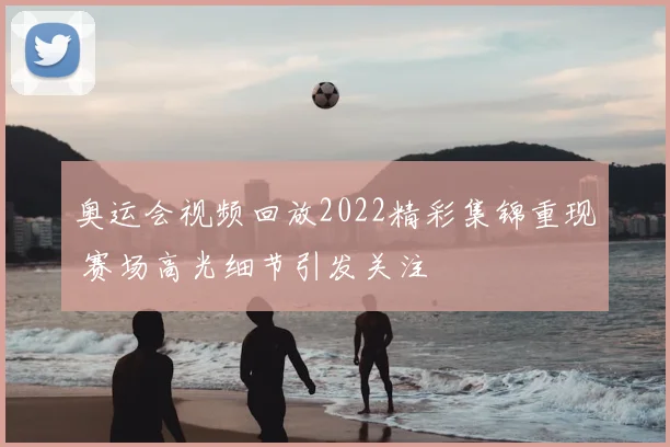 奥运会视频回放2022精彩集锦重现 赛场高光细节引发关注