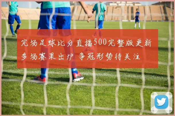 完场足球比分直播500完整版更新 多场赛果出炉 争冠形势待关注