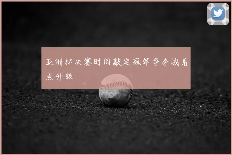 亚洲杯决赛时间敲定冠军争夺战看点升级