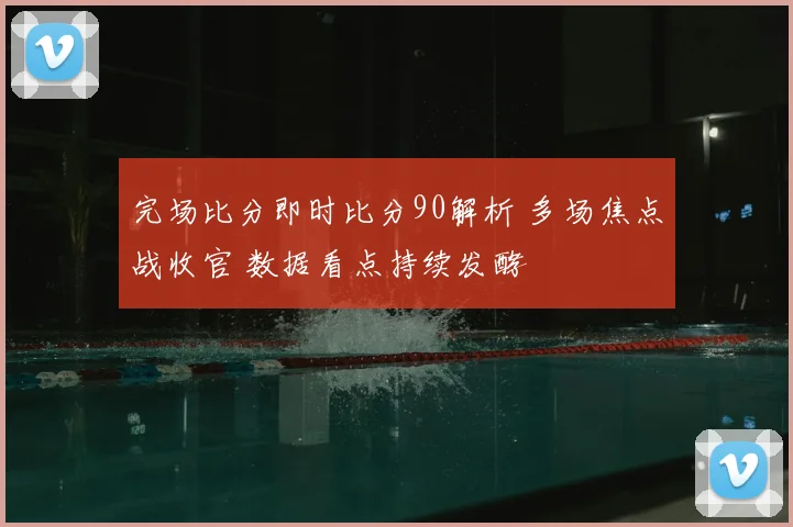 完场比分即时比分90解析 多场焦点战收官 数据看点持续发酵