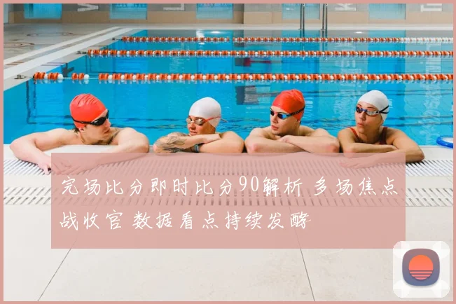完场比分即时比分90解析 多场焦点战收官 数据看点持续发酵