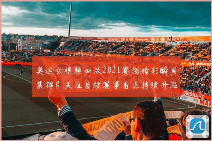 奥运会视频回放2021赛场精彩瞬间集锦引关注后续赛事看点持续升温